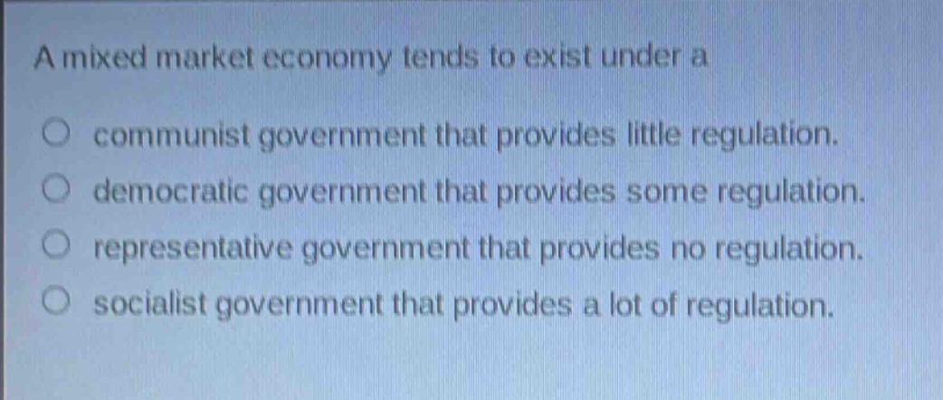 a mixed market economy tends to exist under a\n○ communist government that provides little regulation.\n○ democratic government that provides some regulation.\n○ representative government that provides no regulation.\n○ socialist government that provides a lot of regulation.