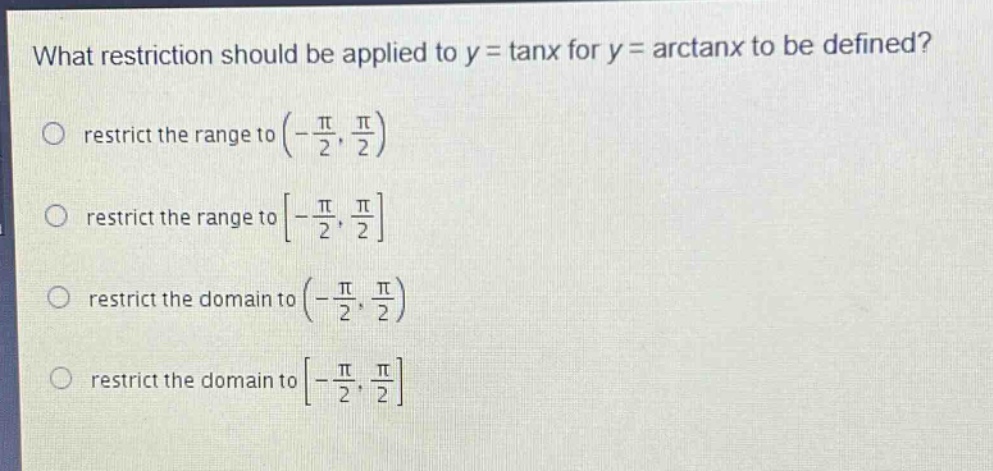 what restriction should be applied to y = tanx for y = arctanx to be defined?\nrestrict the range to (-\\frac{\\pi}{2}, \\frac{\\pi}{2})\nrestrict the range to -\\frac{\\pi}{2}, \\frac{\\pi}{2}\nrestrict the domain to (-\\frac{\\pi}{2}, \\frac{\\pi}{2})\nrestrict the domain to -\\frac{\\pi}{2}, \\frac{\\pi}{2}