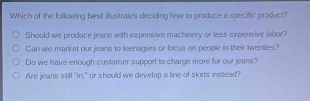 which of the following best illustrates deciding how to produce a specific product?\nshould we produce jeans with expensive machinery or less expensive labor?\ncan we market our jeans to teenagers or focus on people in their twenties?\ndo we have enough customer support to charge more for our jeans?\nare jeans still \in,\ or should we develop a line of skirts instead?