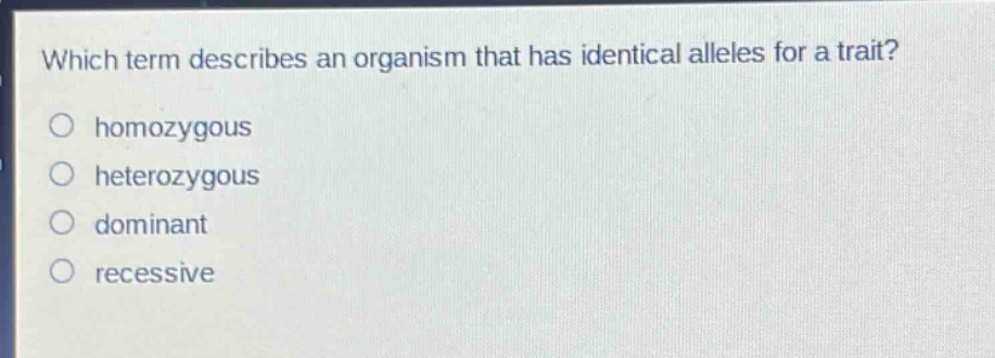 which term describes an organism that has identical alleles for a trait?\n○ homozygous\n○ heterozygous\n○ dominant\n○ recessive