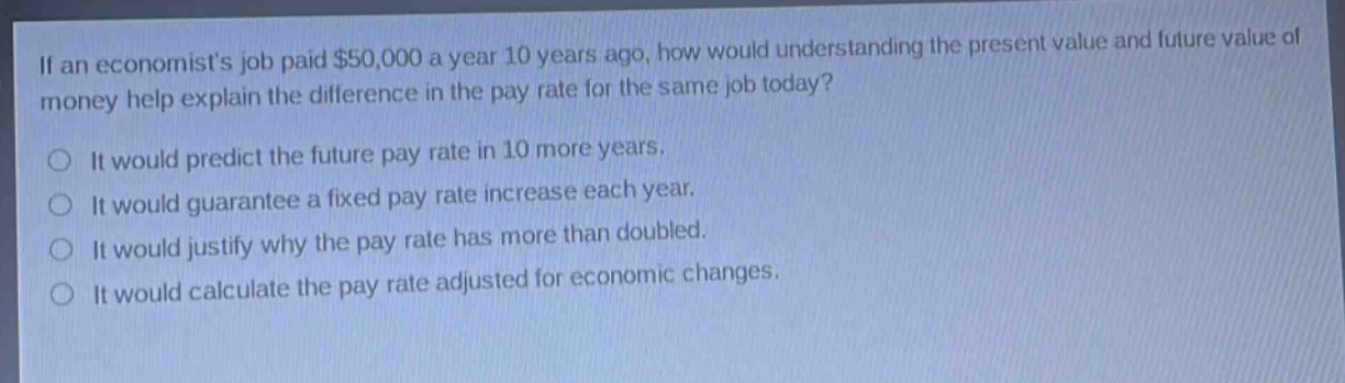 if an economists job paid $50,000 a year 10 years ago, how would understanding the present value and future value of money help explain the difference in the pay rate for the same job today?\nit would predict the future pay rate in 10 more years.\nit would guarantee a fixed pay rate increase each year.\nit would justify why the pay rate has more than doubled.\nit would calculate the pay rate adjusted for economic changes.