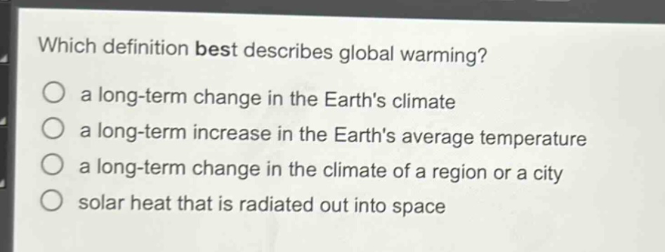 which definition best describes global warming?\n○ a long - term change in the earths climate\n○ a long - term increase in the earths average temperature\n○ a long - term change in the climate of a region or a city\n○ solar heat that is radiated out into space
