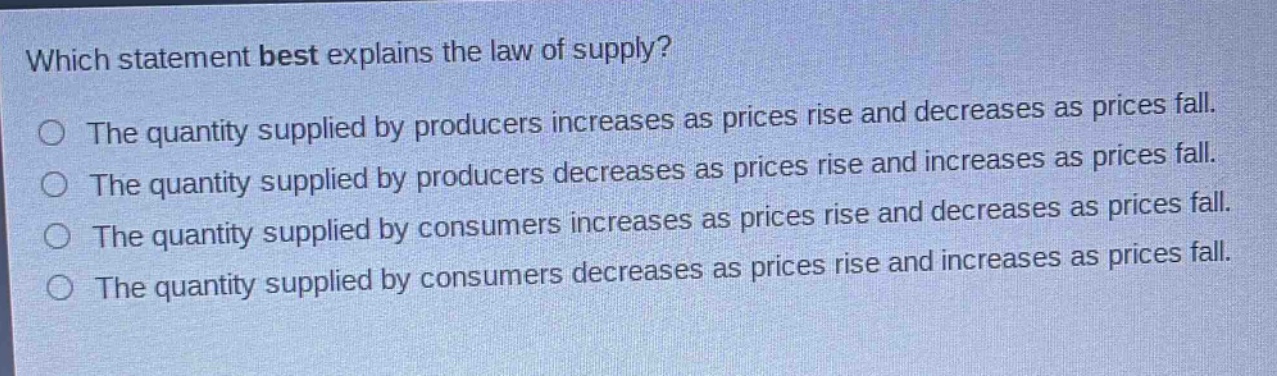 which statement best explains the law of supply?\nthe quantity supplied by producers increases as prices rise and decreases as prices fall.\nthe quantity supplied by producers decreases as prices rise and increases as prices fall.\nthe quantity supplied by consumers increases as prices rise and decreases as prices fall.\nthe quantity supplied by consumers decreases as prices rise and increases as prices fall.