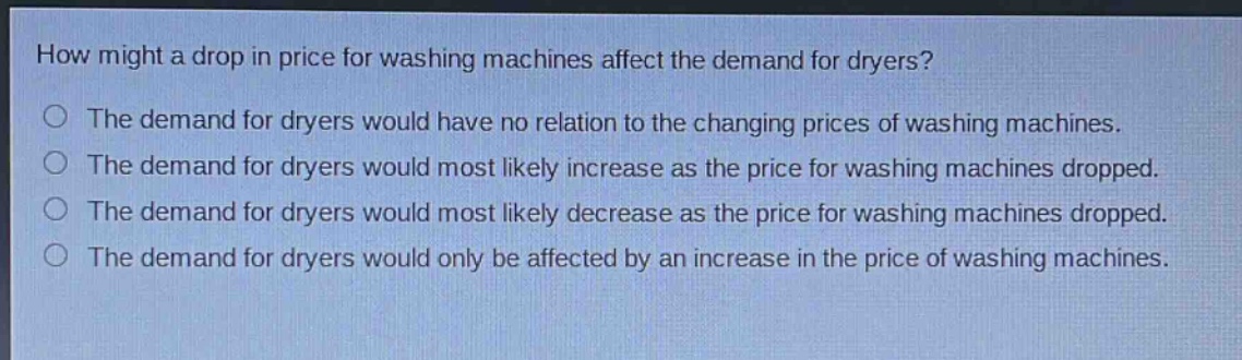 how might a drop in price for washing machines affect the demand for dryers?\nthe demand for dryers would have no relation to the changing prices of washing machines.\nthe demand for dryers would most likely increase as the price for washing machines dropped.\nthe demand for dryers would most likely decrease as the price for washing machines dropped.\nthe demand for dryers would only be affected by an increase in the price of washing machines.