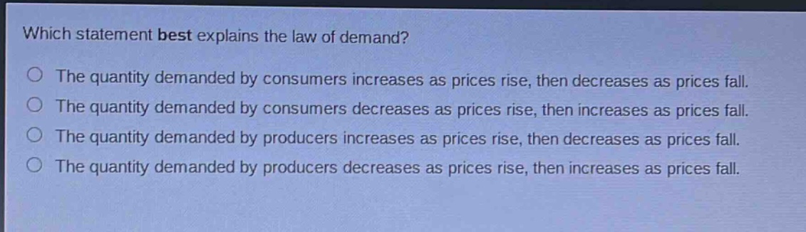 which statement best explains the law of demand?\nthe quantity demanded by consumers increases as prices rise, then decreases as prices fall.\nthe quantity demanded by consumers decreases as prices rise, then increases as prices fall.\nthe quantity demanded by producers increases as prices rise, then decreases as prices fall.\nthe quantity demanded by producers decreases as prices rise, then increases as prices fall.