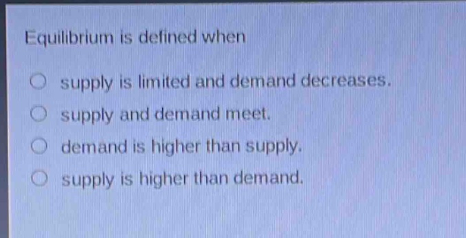 equilibrium is defined when\n○ supply is limited and demand decreases.\n○ supply and demand meet.\n○ demand is higher than supply.\n○ supply is higher than demand.