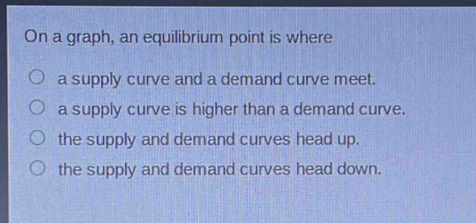 on a graph, an equilibrium point is where\n○ a supply curve and a demand curve meet.\n○ a supply curve is higher than a demand curve.\n○ the supply and demand curves head up.\n○ the supply and demand curves head down.
