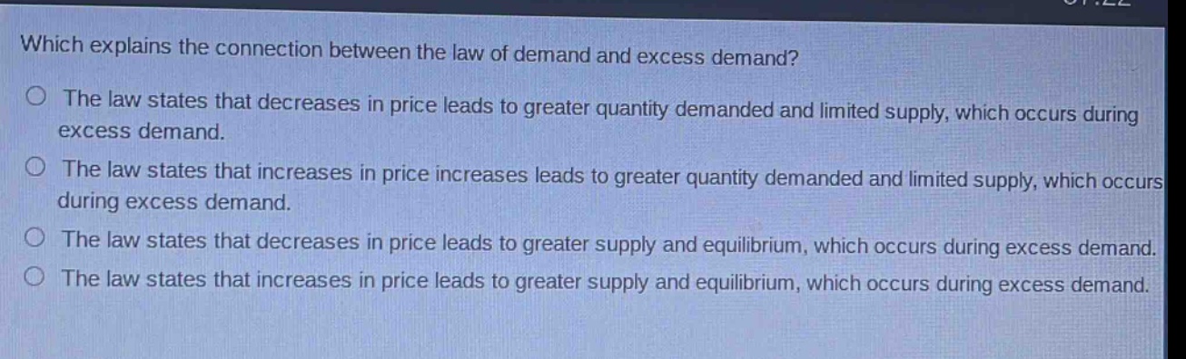 which explains the connection between the law of demand and excess demand?\no the law states that decreases in price leads to greater quantity demanded and limited supply, which occurs during excess demand.\no the law states that increases in price increases leads to greater quantity demanded and limited supply, which occurs during excess demand.\no the law states that decreases in price leads to greater supply and equilibrium, which occurs during excess demand.\no the law states that increases in price leads to greater supply and equilibrium, which occurs during excess demand.