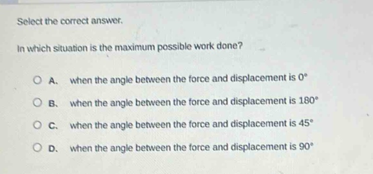 select the correct answer.\nin which situation is the maximum possible work done?\na. when the angle between the force and displacement is 0°\nb. when the angle between the force and displacement is 180°\nc. when the angle between the force and displacement is 45°\nd. when the angle between the force and displacement is 90°
