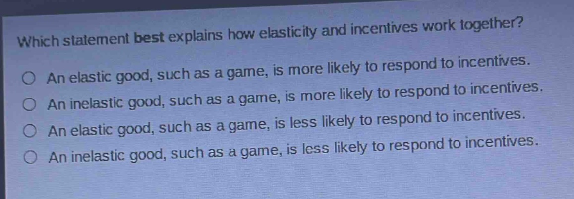 which statement best explains how elasticity and incentives work together?\no an elastic good, such as a game, is more likely to respond to incentives.\no an inelastic good, such as a game, is more likely to respond to incentives.\no an elastic good, such as a game, is less likely to respond to incentives.\no an inelastic good, such as a game, is less likely to respond to incentives.