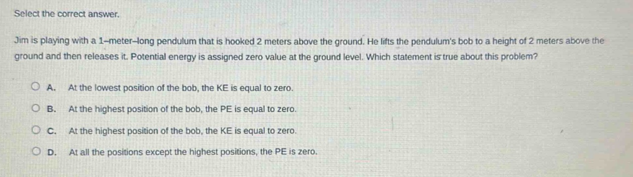 select the correct answer. jim is playing with a 1 - meter - long pendulum that is hooked 2 meters above the ground. he lifts the pendulums bob to a height of 2 meters above the ground and then releases it. potential energy is assigned zero value at the ground level. which statement is true about this problem? a. at the lowest position of the bob, the ke is equal to zero. b. at the highest position of the bob, the pe is equal to zero. c. at the highest position of the bob, the ke is equal to zero. d. at all the positions except the highest positions, the pe is zero.