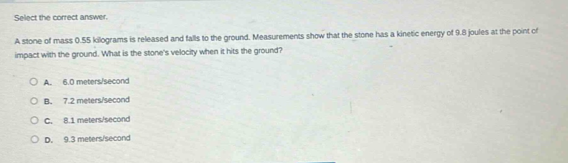 select the correct answer.\na stone of mass 0.55 kilograms is released and falls to the ground. measurements show that the stone has a kinetic energy of 9.8 joules at the point of impact with the ground. what is the stones velocity when it hits the ground?\na. 6.0 meters/second\nb. 7.2 meters/second\nc. 8.1 meters/second\nd. 9.3 meters/second