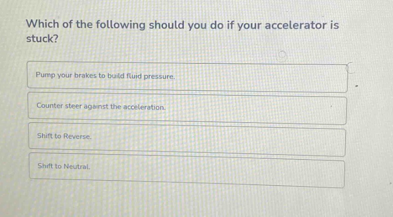 which of the following should you do if your accelerator is stuck?\npump your brakes to build fluid pressure.\ncounter steer against the acceleration.\nshift to reverse.\nshift to neutral.