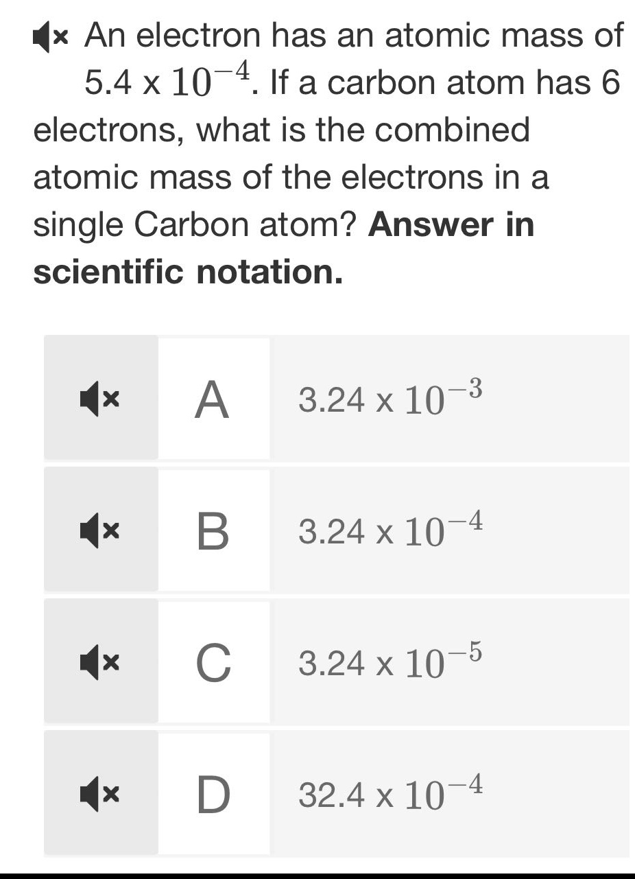 an electron has an atomic mass of 5.4 x 10⁻⁴. if a carbon atom has 6 electrons, what is the combined atomic mass of the electrons in a single carbon atom? answer in scientific notation.\na 3.24 x 10⁻³\nb 3.24 x 10⁻⁴\nc 3.24 x 10⁻⁵\nd 32.4 x 10⁻⁴