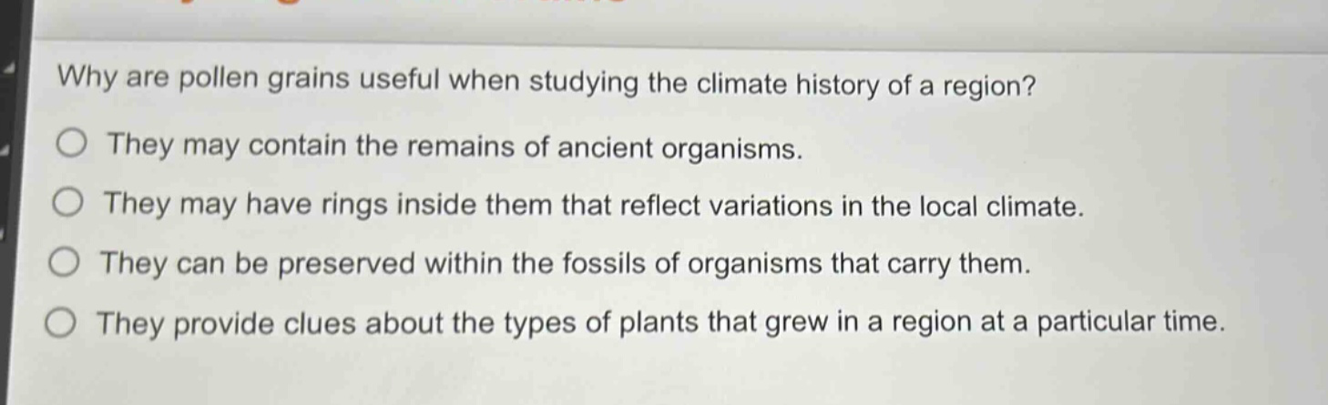 why are pollen grains useful when studying the climate history of a region?\nthey may contain the remains of ancient organisms.\nthey may have rings inside them that reflect variations in the local climate.\nthey can be preserved within the fossils of organisms that carry them.\nthey provide clues about the types of plants that grew in a region at a particular time.