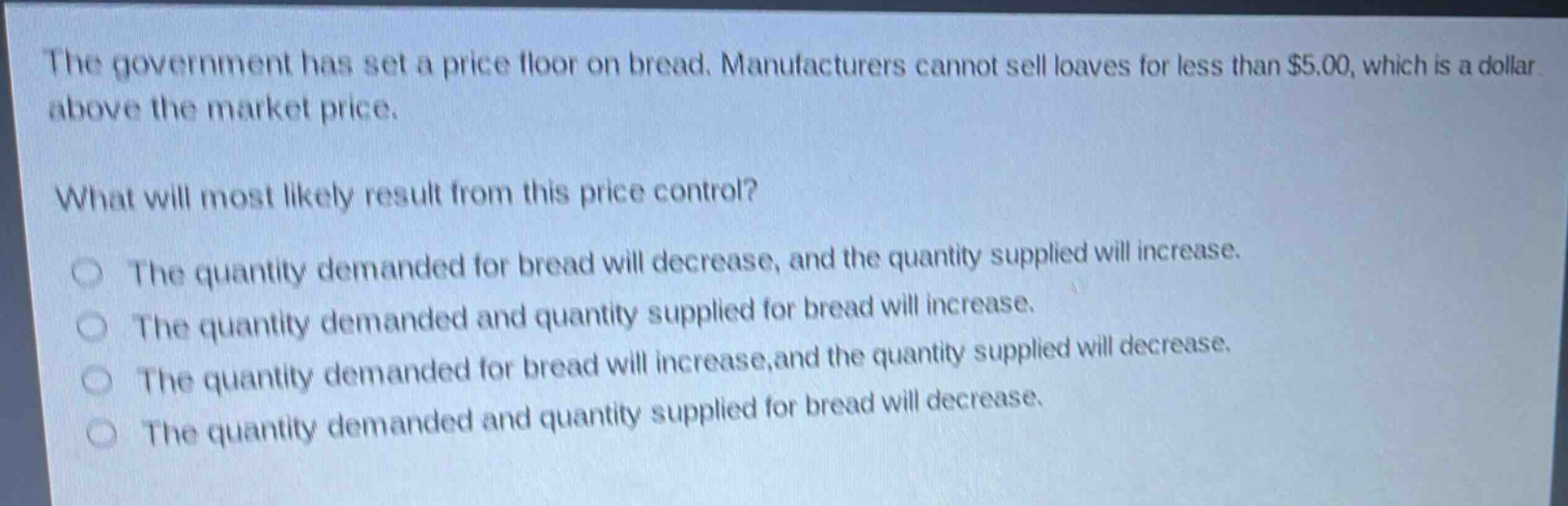 the government has set a price floor on bread. manufacturers cannot sell loaves for less than $5.00, which is a dollar above the market price.\nwhat will most likely result from this price control?\nthe quantity demanded for bread will decrease, and the quantity supplied will increase.\nthe quantity demanded and quantity supplied for bread will increase.\nthe quantity demanded for bread will increase,and the quantity supplied will decrease.\nthe quantity demanded and quantity supplied for bread will decrease.