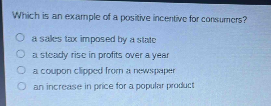 which is an example of a positive incentive for consumers?\n a sales tax imposed by a state\n a steady rise in profits over a year\n a coupon clipped from a newspaper\n an increase in price for a popular product