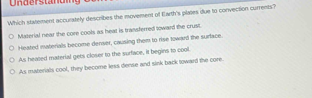 which statement accurately describes the movement of earths plates due to convection currents?\no material near the core cools as heat is transferred toward the crust.\no heated materials become denser, causing them to rise toward the surface.\no as heated material gets closer to the surface, it begins to cool.\no as materials cool, they become less dense and sink back toward the core.