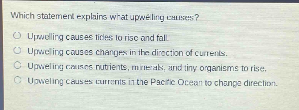 which statement explains what upwelling causes?\no upwelling causes tides to rise and fall.\no upwelling causes changes in the direction of currents.\no upwelling causes nutrients, minerals, and tiny organisms to rise.\no upwelling causes currents in the pacific ocean to change direction.
