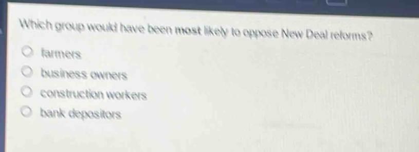 which group would have been most likely to oppose new deal reforms?\nfarmers\nbusiness owners\nconstruction workers\nbank depositors