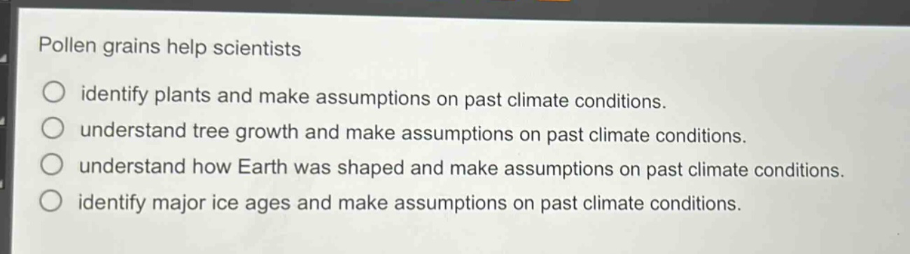 pollen grains help scientists\n○ identify plants and make assumptions on past climate conditions.\n○ understand tree growth and make assumptions on past climate conditions.\n○ understand how earth was shaped and make assumptions on past climate conditions.\n○ identify major ice ages and make assumptions on past climate conditions.
