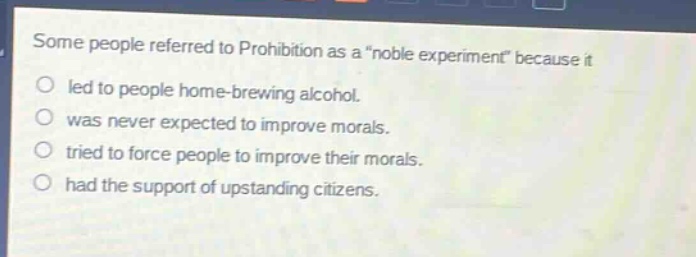 some people referred to prohibition as a \noble experiment\ because it\nled to people home - brewing alcohol.\nwas never expected to improve morals.\ntried to force people to improve their morals.\nhad the support of upstanding citizens.