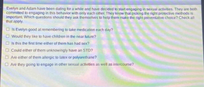 evelyn and adam have been dating for a while and have decided to start engaging in sexual activities. they are both committed to engaging in this behavior with only each other. they know that picking the right protective methods is important. which questions should they ask themselves to help them make the right preventative choice? check all that apply.\nis evelyn good at remembering to take medication each day?\nwould they like to have children in the near future?\nis this the first time either of them has had sex?\ncould either of them unknowingly have an std?\nare either of them allergic to latex or polyurethane?\nare they going to engage in other sexual activities as well as intercourse?