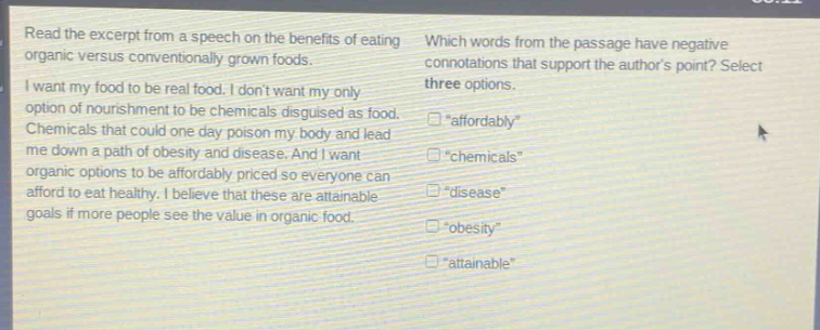 read the excerpt from a speech on the benefits of eating organic versus conventionally grown foods. i want my food to be real food. i dont want my only option of nourishment to be chemicals disguised as food. chemicals that could one day poison my body and lead me down a path of obesity and disease. and i want organic options to be affordably priced so everyone can afford to eat healthy. i believe that these are attainable goals if more people see the value in organic food. which words from the passage have negative connotations that support the authors point? select three options. “affordably” “chemicals” “disease” “obesity” “attainable”
