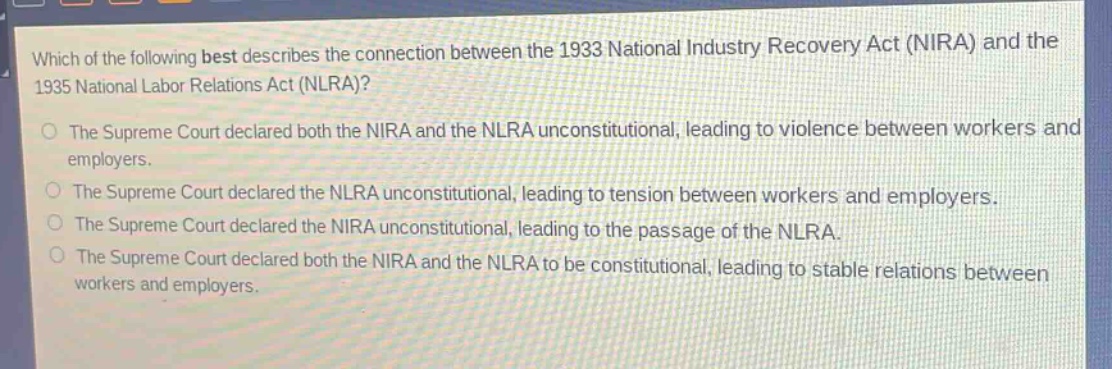 which of the following best describes the connection between the 1933 national industry recovery act (nira) and the 1935 national labor relations act (nlra)?\nthe supreme court declared both the nira and the nlra unconstitutional, leading to violence between workers and employers.\nthe supreme court declared the nlra unconstitutional, leading to tension between workers and employers.\nthe supreme court declared the nira unconstitutional, leading to the passage of the nlra.\nthe supreme court declared both the nira and the nlra to be constitutional, leading to stable relations between workers and employers.