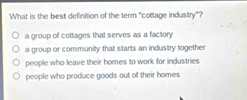 what is the best definition of the term \cottage industry\?\no a group of cottages that serves as a factory\no a group or community that starts an industry together\no people who leave their homes to work for industries\no people who produce goods out of their homes