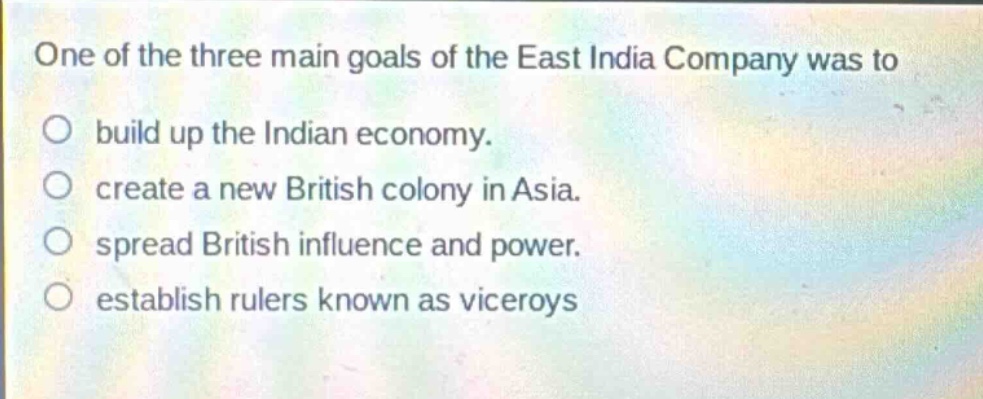one of the three main goals of the east india company was to\n○ build up the indian economy.\n○ create a new british colony in asia.\n○ spread british influence and power.\n○ establish rulers known as viceroys