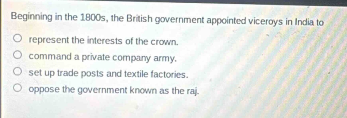 beginning in the 1800s, the british government appointed viceroys in india to\no represent the interests of the crown.\no command a private company army.\no set up trade posts and textile factories.\no oppose the government known as the raj.