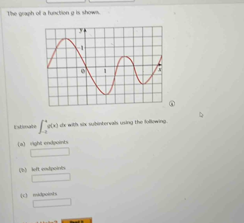 the graph of a function g is shown.\nestimate $int_{-2}^{4}g(x)dx$ with six subintervals using the following.\n(a) right endpoints\n(b) left endpoints\n(c) midpoints