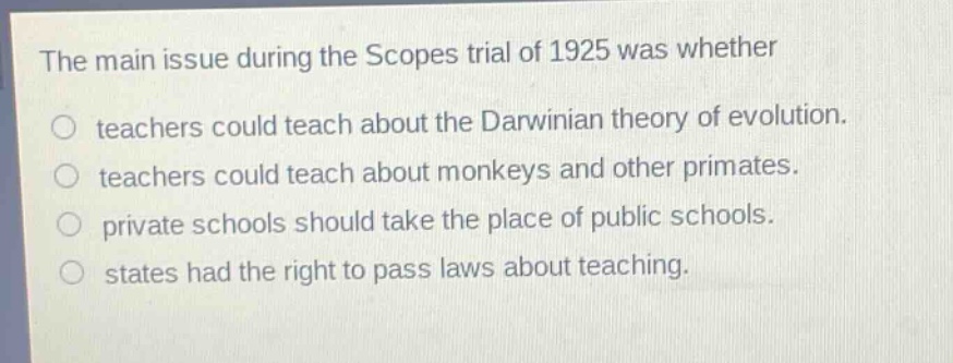 the main issue during the scopes trial of 1925 was whether\no teachers could teach about the darwinian theory of evolution.\no teachers could teach about monkeys and other primates.\no private schools should take the place of public schools.\no states had the right to pass laws about teaching.