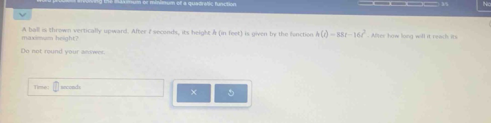 a ball is thrown vertically upward. after (t) seconds, its height (h) (in feet) is given by the function (h(t)=88t - 16t^{2}). after how long will it reach its maximum height? do not round your answer. time: seconds