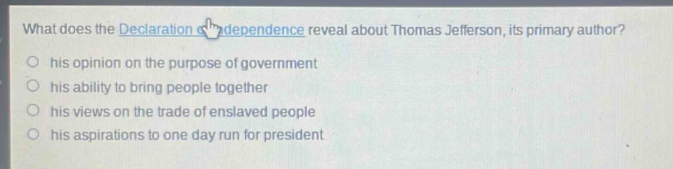 what does the declaration of independence reveal about thomas jefferson, its primary author?\n○ his opinion on the purpose of government\n○ his ability to bring people together\n○ his views on the trade of enslaved people\n○ his aspirations to one day run for president