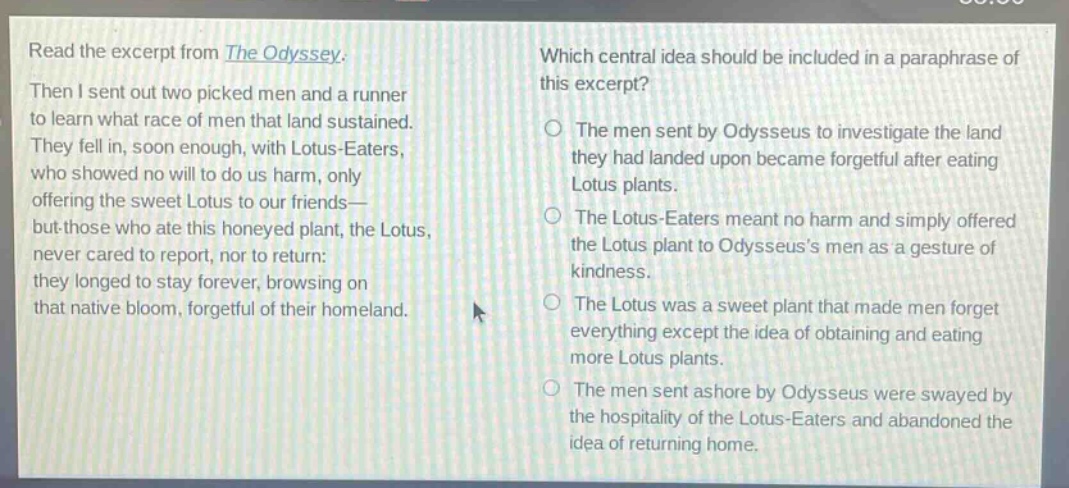 read the excerpt from the odyssey. then i sent out two picked men and a runner to learn what race of men that land sustained. they fell in, soon enough, with lotus - eaters, who showed no will to do us harm, only offering the sweet lotus to our friends—but those who ate this honeyed plant, the lotus, never cared to report, nor to return: they longed to stay forever, browsing on that native bloom, forgetful of their homeland. which central idea should be included in a paraphrase of this excerpt? the men sent by odysseus to investigate the land they had landed upon became forgetful after eating lotus plants. the lotus - eaters meant no harm and simply offered the lotus plant to odysseuss men as a gesture of kindness. the lotus was a sweet plant that made men forget everything except the idea of obtaining and eating more lotus plants. the men sent ashore by odysseus were swayed by the hospitality of the lotus - eaters and abandoned the idea of returning home.