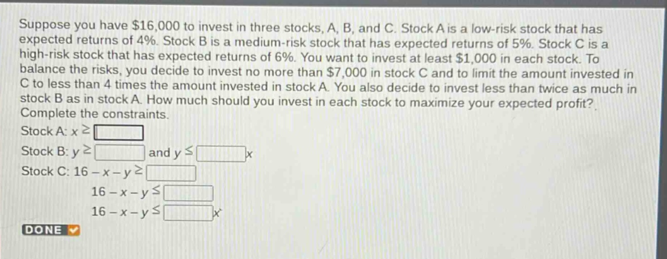 suppose you have $16,000 to invest in three stocks, a, b, and c. stock a is a low - risk stock that has expected returns of 4%. stock b is a medium - risk stock that has expected returns of 5%. stock c is a high - risk stock that has expected returns of 6%. you want to invest at least $1,000 in each stock. to balance the risks, you decide to invest no more than $7,000 in stock c and to limit the amount invested in c to less than 4 times the amount invested in stock a. you also decide to invest less than twice as much in stock b as in stock a. how much should you invest in each stock to maximize your expected profit? complete the constraints. stock a: $xgeqsquare$ stock b: $ygeqsquare$ and $yleqsquare x$ stock c: $16 - x - ygeqsquare$ $16 - x - yleqsquare$ $16 - x - yleqsquare x$ done