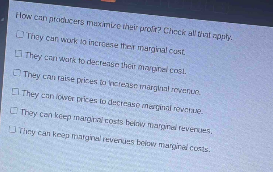 how can producers maximize their profit? check all that apply.\nthey can work to increase their marginal cost.\nthey can work to decrease their marginal cost.\nthey can raise prices to increase marginal revenue.\nthey can lower prices to decrease marginal revenue.\nthey can keep marginal costs below marginal revenues.\nthey can keep marginal revenues below marginal costs.