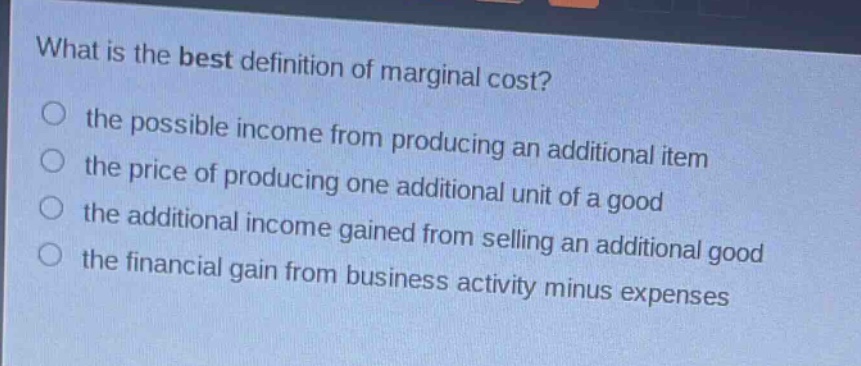 what is the best definition of marginal cost?\no the possible income from producing an additional item\no the price of producing one additional unit of a good\no the additional income gained from selling an additional good\no the financial gain from business activity minus expenses