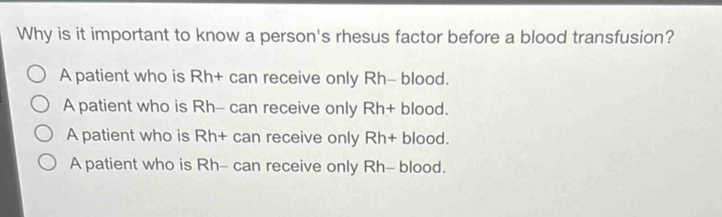 why is it important to know a persons rhesus factor before a blood transfusion?\na patient who is rh+ can receive only rh− blood.\na patient who is rh− can receive only rh+ blood.\na patient who is rh+ can receive only rh+ blood.\na patient who is rh− can receive only rh− blood.
