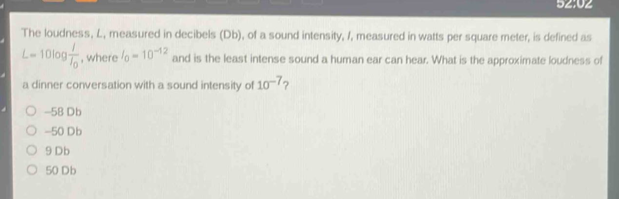 the loudness, l, measured in decibels (db), of a sound intensity, i, measured in watts per square meter, is defined as $l = 10\\log\\frac{i}{i_0}$, where $i_0 = 10^{-12}$ and is the least intense sound a human ear can hear. what is the approximate loudness of a dinner conversation with a sound intensity of $10^{-7}$?\n-58 db\n-50 db\n9 db\n50 db