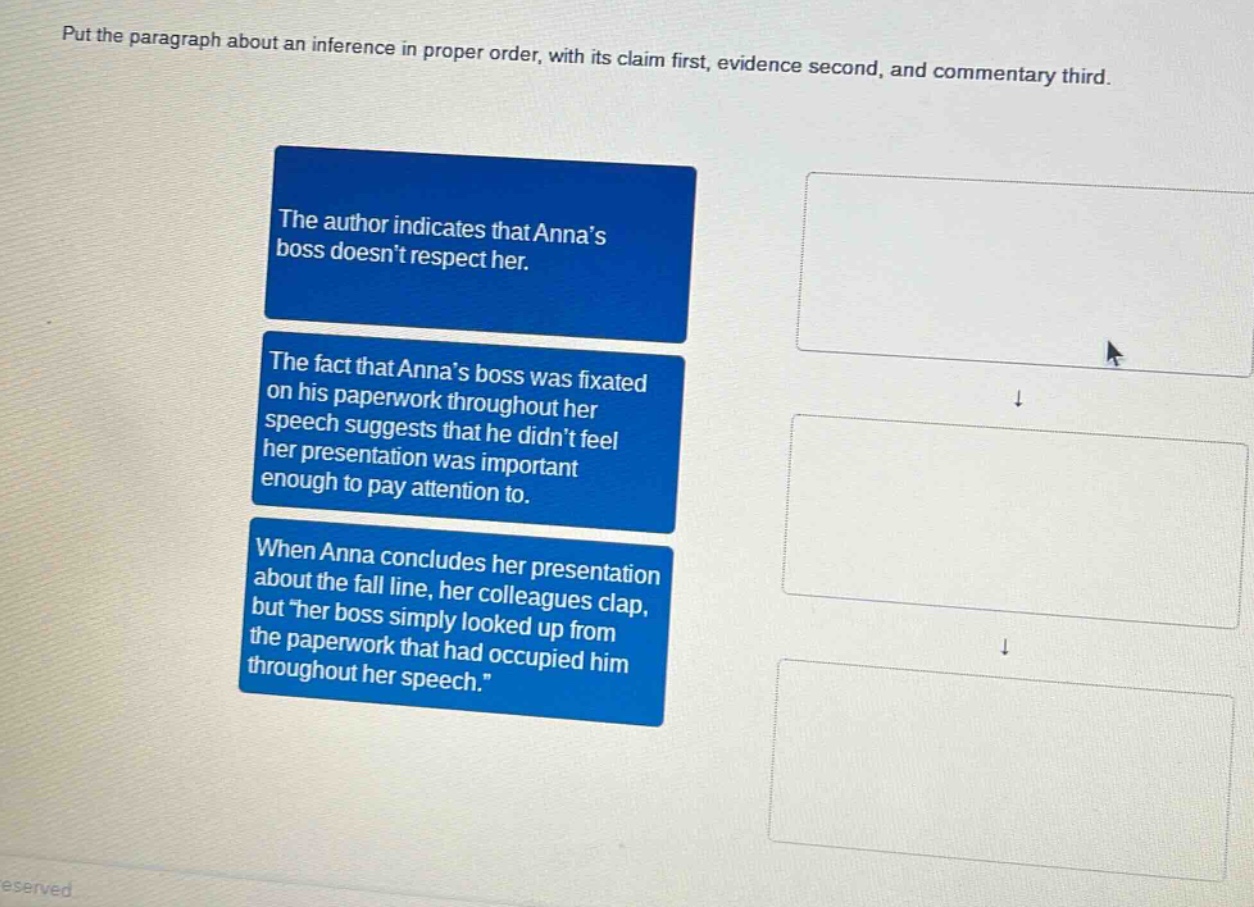 put the paragraph about an inference in proper order, with its claim first, evidence second, and commentary third.\nthe author indicates that annas boss doesnt respect her.\nthe fact that annas boss was fixated on his paperwork throughout her speech suggests that he didnt feel her presentation was important enough to pay attention to.\nwhen anna concludes her presentation about the fall line, her colleagues clap, but \her boss simply looked up from the paperwork that had occupied him throughout her speech.\