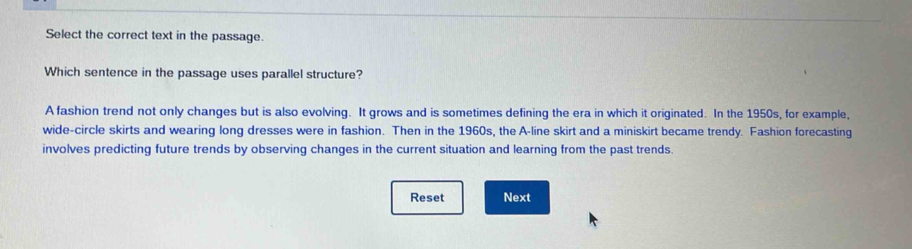 select the correct text in the passage. which sentence in the passage uses parallel structure? a fashion trend not only changes but is also evolving. it grows and is sometimes defining the era in which it originated. in the 1950s, for example, wide - circle skirts and wearing long dresses were in fashion. then in the 1960s, the a - line skirt and a miniskirt became trendy. fashion forecasting involves predicting future trends by observing changes in the current situation and learning from the past trends.