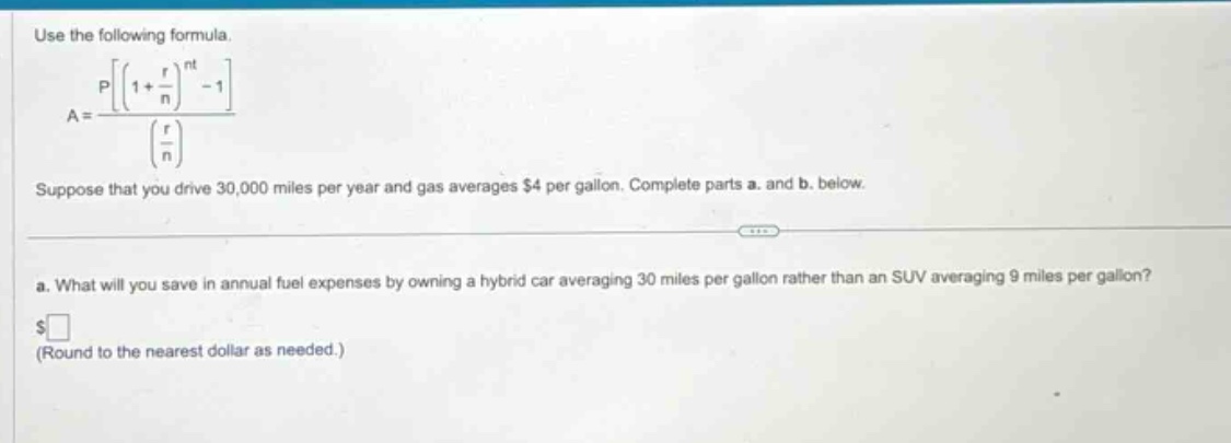 use the following formula.\na = \frac{pleftleft(1+\frac{r}{n}\right)^{nt}-1\right}{left(\frac{r}{n}\right)}\nsuppose that you drive 30,000 miles per year and gas averages $4 per gallon. complete parts a. and b. below.\na. what will you save in annual fuel expenses by owning a hybrid car averaging 30 miles per gallon rather than an suv averaging 9 miles per gallon?\n$ square$\n(round to the nearest dollar as needed.)