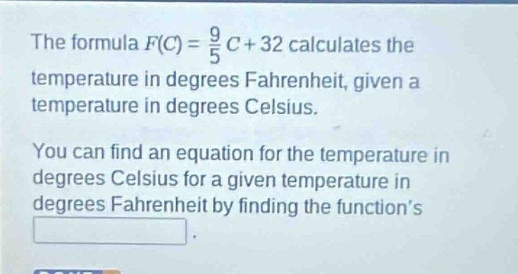 the formula $f(c)=\frac{9}{5}c + 32$ calculates the temperature in degrees fahrenheit, given a temperature in degrees celsius. you can find an equation for the temperature in degrees celsius for a given temperature in degrees fahrenheit by finding the functions