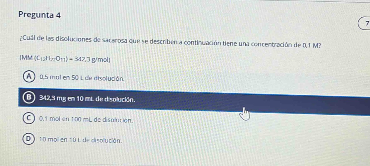 pregunta 4\n¿cuál de las soluciones de sacarosa que se describen a continuación tiene una concentración de 0,1 m?\n(mm (c₁₂h₂₂o₁₁) = 342,3 g/mol)\na 0,5 mol en 50 l de disolución.\nb 342,3 mg en 10 ml de disolución.\nc 0,1 mol en 100 ml de disolución.\nd 10 mol en 10 l de disolución.