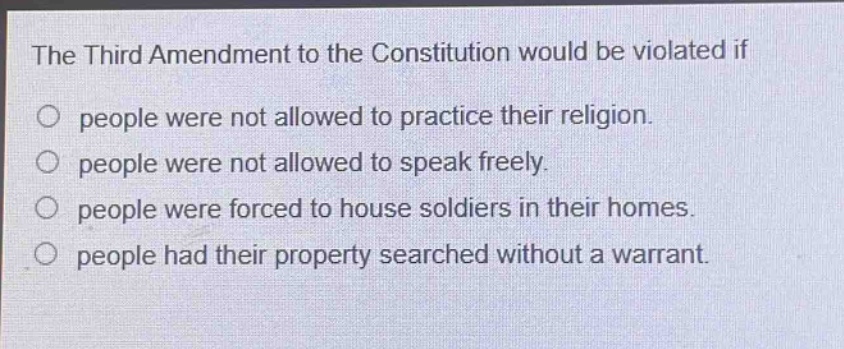 the third amendment to the constitution would be violated if\no people were not allowed to practice their religion.\no people were not allowed to speak freely.\no people were forced to house soldiers in their homes.\no people had their property searched without a warrant.