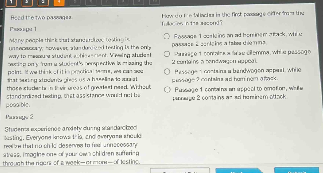 read the two passages.\npassage 1\nmany people think that standardized testing is unnecessary; however, standardized testing is the only way to measure student achievement. viewing student testing only from a students perspective is missing the point. if we think of it in practical terms, we can see that testing students gives us a baseline to assist those students in their areas of greatest need. without standardized testing, that assistance would not be possible.\npassage 2\nstudents experience anxiety during standardized testing. everyone knows this, and everyone should realize that no child deserves to feel unnecessary stress. imagine one of your own children suffering through the rigors of a week - or more - of testing.\nhow do the fallacies in the first passage differ from the fallacies in the second?\npassage 1 contains an ad hominem attack, while passage 2 contains a false dilemma.\npassage 1 contains a false dilemma, while passage 2 contains a bandwagon appeal.\npassage 1 contains a bandwagon appeal, while passage 2 contains ad hominem attack.\npassage 1 contains an appeal to emotion, while passage 2 contains an ad hominem attack.
