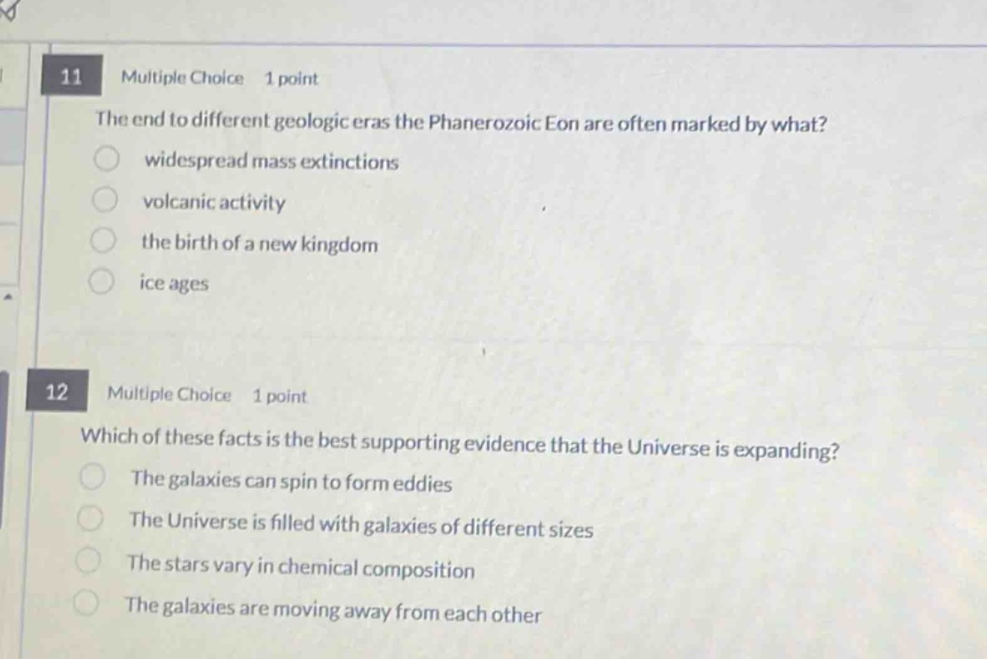 11 multiple choice 1 point\nthe end to different geologic eras the phanerozoic eon are often marked by what?\nwidespread mass extinctions\nvolcanic activity\nthe birth of a new kingdom\nice ages\n12 multiple choice 1 point\nwhich of these facts is the best supporting evidence that the universe is expanding?\nthe galaxies can spin to form eddies\nthe universe is filled with galaxies of different sizes\nthe stars vary in chemical composition\nthe galaxies are moving away from each other